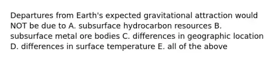 Departures from Earth's expected gravitational attraction would NOT be due to A. subsurface hydrocarbon resources B. subsurface metal ore bodies C. differences in geographic location D. differences in surface temperature E. all of the above