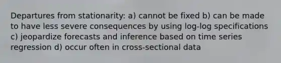 Departures from stationarity: a) cannot be fixed b) can be made to have less severe consequences by using log-log specifications c) jeopardize forecasts and inference based on time series regression d) occur often in cross-sectional data