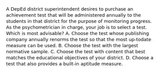 A DepEd district superintendent desires to purchase an achievement test that will be administered annually to the students in that district for the purpose of monitoring progress. As the psychometrician in charge, your job is to select a test. Which is most advisable? A. Choose the test whose publishing company annually renorms the test so that the most up-todate measure can be used. B. Choose the test with the largest normative sample. C. Choose the test with content that best matches the educational objectives of your district. D. Choose a test that also provides a built-in aptitude measure.