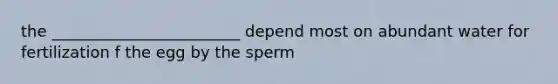 the ________________________ depend most on abundant water for fertilization f the egg by the sperm