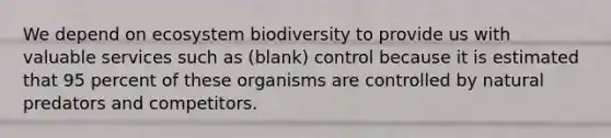 We depend on ecosystem biodiversity to provide us with valuable services such as (blank) control because it is estimated that 95 percent of these organisms are controlled by natural predators and competitors.