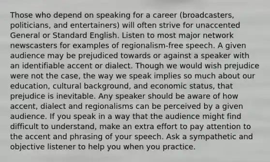 Those who depend on speaking for a career (broadcasters, politicians, and entertainers) will often strive for unaccented General or Standard English. Listen to most major network newscasters for examples of regionalism-free speech. A given audience may be prejudiced towards or against a speaker with an identifiable accent or dialect. Though we would wish prejudice were not the case, the way we speak implies so much about our education, cultural background, and economic status, that prejudice is inevitable. Any speaker should be aware of how accent, dialect and regionalisms can be perceived by a given audience. If you speak in a way that the audience might find difficult to understand, make an extra effort to pay attention to the accent and phrasing of your speech. Ask a sympathetic and objective listener to help you when you practice.