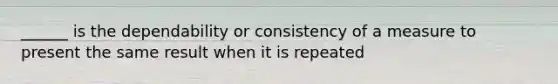 ______ is the dependability or consistency of a measure to present the same result when it is repeated