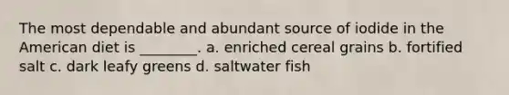 The most dependable and abundant source of iodide in the American diet is ________. a. enriched cereal grains b. fortified salt c. dark leafy greens d. saltwater fish