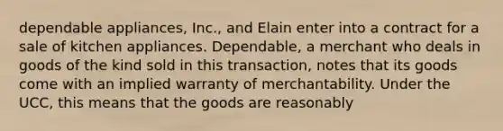 dependable appliances, Inc., and Elain enter into a contract for a sale of kitchen appliances. Dependable, a merchant who deals in goods of the kind sold in this transaction, notes that its goods come with an implied warranty of merchantability. Under the UCC, this means that the goods are reasonably