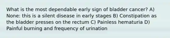 What is the most dependable early sign of bladder cancer? A) None: this is a silent disease in early stages B) Constipation as the bladder presses on the rectum C) Painless hematuria D) Painful burning and frequency of urination