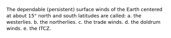 The dependable (persistent) surface winds of the Earth centered at about 15° north and south latitudes are called: a. the westerlies. b. the northerlies. c. the trade winds. d. the doldrum winds. e. the ITCZ.