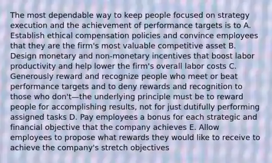 The most dependable way to keep people focused on strategy execution and the achievement of performance targets is to A. Establish ethical compensation policies and convince employees that they are the firm's most valuable competitive asset B. Design monetary and non-monetary incentives that boost labor productivity and help lower the firm's overall labor costs C. Generously reward and recognize people who meet or beat performance targets and to deny rewards and recognition to those who don't—the underlying principle must be to reward people for accomplishing results, not for just dutifully performing assigned tasks D. Pay employees a bonus for each strategic and financial objective that the company achieves E. Allow employees to propose what rewards they would like to receive to achieve the company's stretch objectives