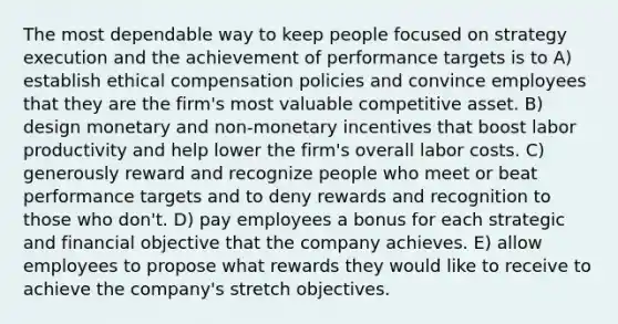 The most dependable way to keep people focused on strategy execution and the achievement of performance targets is to A) establish ethical compensation policies and convince employees that they are the firm's most valuable competitive asset. B) design monetary and non-monetary incentives that boost labor productivity and help lower the firm's overall labor costs. C) generously reward and recognize people who meet or beat performance targets and to deny rewards and recognition to those who don't. D) pay employees a bonus for each strategic and financial objective that the company achieves. E) allow employees to propose what rewards they would like to receive to achieve the company's stretch objectives.