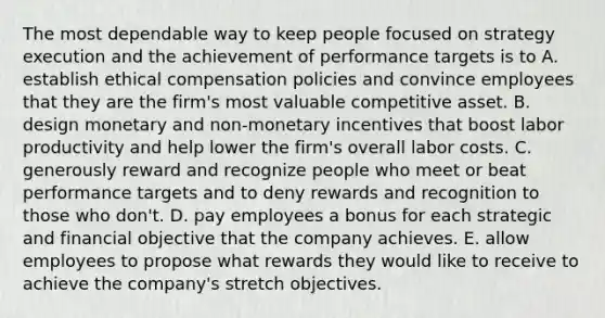 The most dependable way to keep people focused on strategy execution and the achievement of performance targets is to A. establish ethical compensation policies and convince employees that they are the firm's most valuable competitive asset. B. design monetary and non-monetary incentives that boost labor productivity and help lower the firm's overall labor costs. C. generously reward and recognize people who meet or beat performance targets and to deny rewards and recognition to those who don't. D. pay employees a bonus for each strategic and financial objective that the company achieves. E. allow employees to propose what rewards they would like to receive to achieve the company's stretch objectives.