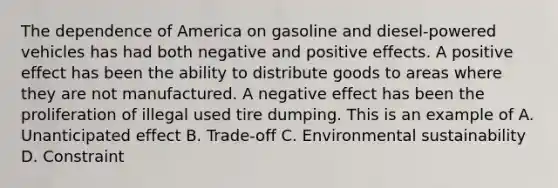 The dependence of America on gasoline and diesel-powered vehicles has had both negative and positive effects. A positive effect has been the ability to distribute goods to areas where they are not manufactured. A negative effect has been the proliferation of illegal used tire dumping. This is an example of A. Unanticipated effect B. Trade-off C. Environmental sustainability D. Constraint