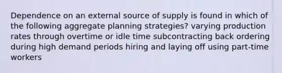 Dependence on an external source of supply is found in which of the following aggregate planning strategies? varying production rates through overtime or idle time subcontracting back ordering during high demand periods hiring and laying off using part-time workers