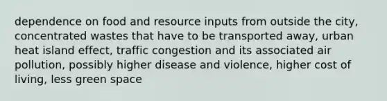 dependence on food and resource inputs from outside the city, concentrated wastes that have to be transported away, urban heat island effect, traffic congestion and its associated air pollution, possibly higher disease and violence, higher cost of living, less green space