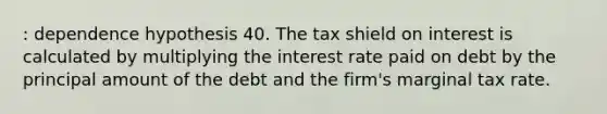 : dependence hypothesis 40. The tax shield on interest is calculated by multiplying the interest rate paid on debt by the principal amount of the debt and the firm's marginal tax rate.