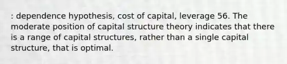 : dependence hypothesis, cost of capital, leverage 56. The moderate position of capital structure theory indicates that there is a range of capital structures, rather than a single capital structure, that is optimal.