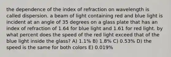 the dependence of the index of refraction on wavelength is called dispersion. a beam of light containing red and blue light is incident at an angle of 35 degrees on a glass plate that has an index of refraction of 1.64 for blue light and 1.61 for red light. by what percent does the speed of the red light exceed that of the blue light inside the glass? A) 1.1% B) 1.8% C) 0.53% D) the speed is the same for both colors E) 0.019%