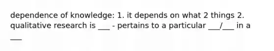 dependence of knowledge: 1. it depends on what 2 things 2. qualitative research is ___ - pertains to a particular ___/___ in a ___