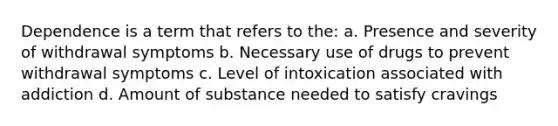 Dependence is a term that refers to the: a. Presence and severity of withdrawal symptoms b. Necessary use of drugs to prevent withdrawal symptoms c. Level of intoxication associated with addiction d. Amount of substance needed to satisfy cravings