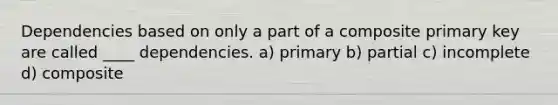 Dependencies based on only a part of a composite primary key are called ____ dependencies. a) primary b) partial c) incomplete d) composite