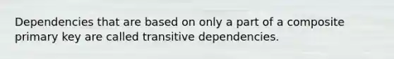 Dependencies that are based on only a part of a composite primary key are called transitive dependencies.