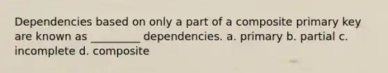 Dependencies based on only a part of a composite primary key are known as _________ dependencies. a. primary b. partial c. incomplete d. composite