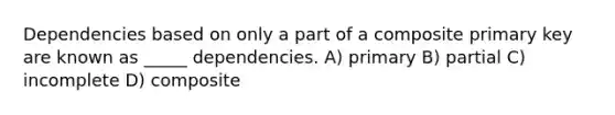 Dependencies based on only a part of a composite primary key are known as _____ dependencies. A) primary B) partial C) incomplete D) composite