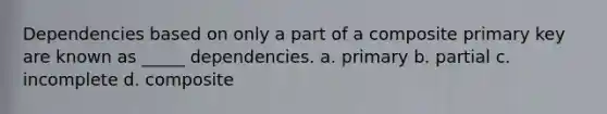 Dependencies based on only a part of a composite primary key are known as _____ dependencies. a. primary b. partial c. incomplete d. composite