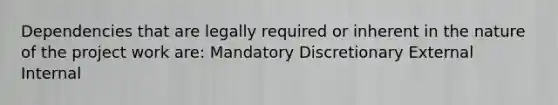 Dependencies that are legally required or inherent in the nature of the project work are: Mandatory Discretionary External Internal