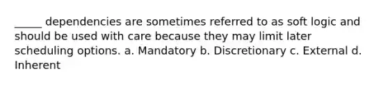 _____ dependencies are sometimes referred to as soft logic and should be used with care because they may limit later scheduling options. a. Mandatory b. Discretionary c. External d. Inherent