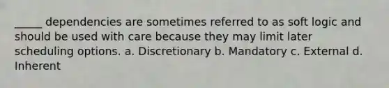 _____ dependencies are sometimes referred to as soft logic and should be used with care because they may limit later scheduling options. a. Discretionary b. Mandatory c. External d. Inherent