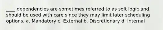 ____ dependencies are sometimes referred to as soft logic and should be used with care since they may limit later scheduling options. a. Mandatory c. External b. Discretionary d. Internal