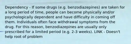 Dependency - If some drugs (e.g. benzodiazepines) are taken for a long period of time, people can become physically and/or psychologically dependent and have difficulty in coming off them. Individuals often face withdrawal symptoms from the drug. For this reason, benzodiazepines are usually only prescribed for a limited period (e.g. 2-3 weeks). LINK - Doesn't help root of problem