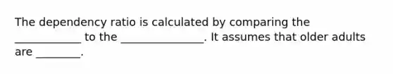 The dependency ratio is calculated by comparing the ____________ to the _______________. It assumes that older adults are ________.