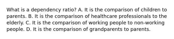 What is a dependency ratio? A. It is the comparison of children to parents. B. It is the comparison of healthcare professionals to the elderly. C. It is the comparison of working people to non-working people. D. It is the comparison of grandparents to parents.