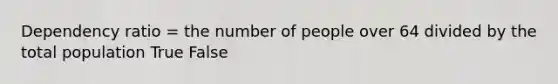 Dependency ratio = the number of people over 64 divided by the total population True False