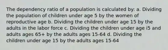 The dependency ratio of a population is calculated by: a. Dividing the population of children under age 5 by the women of reproductive age b. Dividing the children under age 15 by the adults in the labor force c. Dividing the children under age i5 and adults ages 65+ by the adults ages 15-64 d. Dividing the children under age 15 by the adults ages 15-64