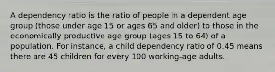 A dependency ratio is the ratio of people in a dependent age group (those under age 15 or ages 65 and older) to those in the economically productive age group (ages 15 to 64) of a population. For instance, a child dependency ratio of 0.45 means there are 45 children for every 100 working-age adults.