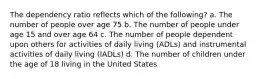 The dependency ratio reflects which of the following? a. The number of people over age 75 b. The number of people under age 15 and over age 64 c. The number of people dependent upon others for activities of daily living (ADLs) and instrumental activities of daily living (IADLs) d. The number of children under the age of 18 living in the United States