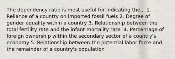 The dependency ratio is most useful for indicating the... 1. Reliance of a country on imported fossil fuels 2. Degree of gender equality within a country 3. Relationship between the total fertility rate and the infant mortality rate. 4. Percentage of foreign ownership within the secondary sector of a country's economy 5. Relationship between the potential labor force and the remainder of a country's population