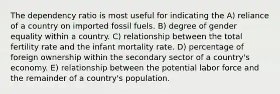 The dependency ratio is most useful for indicating the A) reliance of a country on imported fossil fuels. B) degree of gender equality within a country. C) relationship between the total fertility rate and the infant mortality rate. D) percentage of foreign ownership within the secondary sector of a country's economy. E) relationship between the potential labor force and the remainder of a country's population.