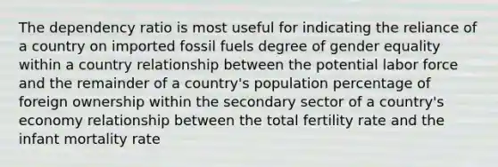 The dependency ratio is most useful for indicating the reliance of a country on imported fossil fuels degree of gender equality within a country relationship between the potential labor force and the remainder of a country's population percentage of foreign ownership within the secondary sector of a country's economy relationship between the total fertility rate and the infant mortality rate