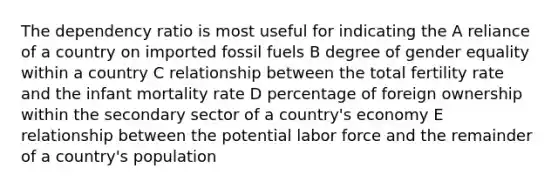 The dependency ratio is most useful for indicating the A reliance of a country on imported fossil fuels B degree of gender equality within a country C relationship between the total fertility rate and the infant mortality rate D percentage of foreign ownership within the secondary sector of a country's economy E relationship between the potential labor force and the remainder of a country's population