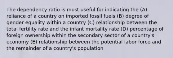 The dependency ratio is most useful for indicating the (A) reliance of a country on imported fossil fuels (B) degree of gender equality within a country (C) relationship between the total fertility rate and the infant mortality rate (D) percentage of foreign ownership within the secondary sector of a country's economy (E) relationship between the potential labor force and the remainder of a country's population