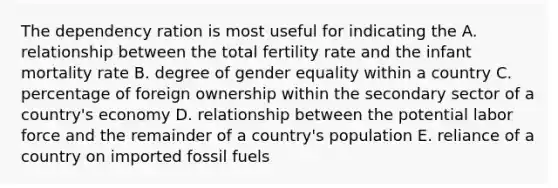 The dependency ration is most useful for indicating the A. relationship between the total fertility rate and the infant mortality rate B. degree of gender equality within a country C. percentage of foreign ownership within the secondary sector of a country's economy D. relationship between the potential labor force and the remainder of a country's population E. reliance of a country on imported fossil fuels