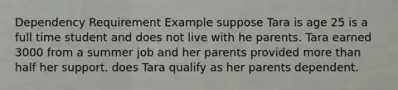 Dependency Requirement Example suppose Tara is age 25 is a full time student and does not live with he parents. Tara earned 3000 from a summer job and her parents provided more than half her support. does Tara qualify as her parents dependent.