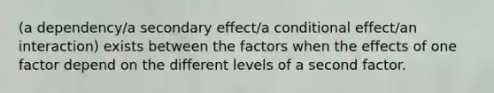 (a dependency/a secondary effect/a conditional effect/an interaction) exists between the factors when the effects of one factor depend on the different levels of a second factor.