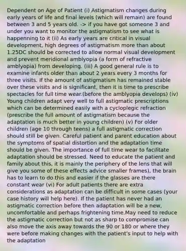 Dependent on Age of Patient (i) Astigmatism changes during early years of life and final levels (which will remain) are found between 3 and 5 years old. -> if you have got someone 3 and under you want to monitor the astigmatism to see what is happenning to it (ii) As early years are critical in visual development, high degrees of astigmatism more than about 1.25DC should be corrected to allow normal visual development and prevent meridional amblyopia (a form of refractive amblyopia) from developing. (iii) A good general rule is to examine infants older than about 2 years every 3 months for three visits. If the amount of astigmatism has remained stable over these visits and is significant, then it is time to prescribe spectacles for full time wear.(before the amblyopia develops) (iv) Young children adapt very well to full astigmatic prescriptions which can be determined easily with a cycloplegic refraction (prescribe the full amount of astigmatism because the adaptation is much better in young children) (v) For older children (age 10 through teens) a full astigmatic correction should still be given. Careful patient and parent education about the symptoms of spatial distortion and the adaptation time should be given. The importance of full time wear to facilitate adaptation should be stressed. Need to educate the patient and family about this, it is mainly the periphery of the lens that will give you some of these effects advice smaller frames), the brain has to learn to do this and easier if the glasses are there constant wear (vi) For adult patients there are extra considerations as adaptation can be difficult in some cases (your case history will help here). If the patient has never had an astigmatic correction before then adaptation will be a new, uncomfortable and perhaps frightening time.May need to reduce the astigmatic correction but not as sharp to compromise can also move the axis away towards the 90 or 180 or where they were before making changes with the patient's input to help with the adaptation