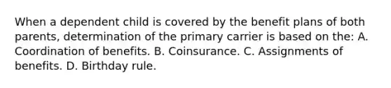 When a dependent child is covered by the benefit plans of both parents, determination of the primary carrier is based on the: A. Coordination of benefits. B. Coinsurance. C. Assignments of benefits. D. Birthday rule.