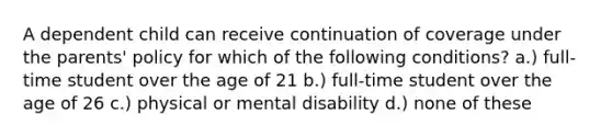 A dependent child can receive continuation of coverage under the parents' policy for which of the following conditions? a.) full-time student over the age of 21 b.) full-time student over the age of 26 c.) physical or mental disability d.) none of these