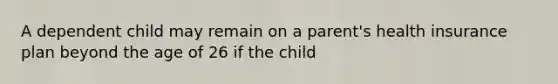 A dependent child may remain on a parent's health insurance plan beyond the age of 26 if the child